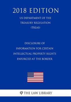 Disclosure of Information for Certain Intellectual Property Rights Enforced at the Border (US Department of the Treasury Regulation) (TREAS) (2018 Edition)