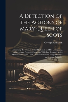 A Detection of the Actions of Mary Queen of Scots: Concerning the Murder of her Husband, and her Conspiracy, Adultery, and Pretended Marriage With Ear