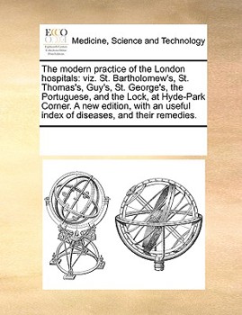 The Modern Practice of the London Hospitals: Viz. St. Bartholomew's, St. Thomas's, Guy's, St. George's, the Portuguese, and the Lock, at Hyde-Park ... Useful Index of Diseases, and Their Remedies