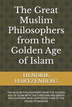 The Great Muslim Philosophers from the Golden Age of Islam: THE MUSLIM PHILOSOPHERS FROM THE GOLDEN AGE OF ISLAM WITH THE CHRISTIAN AND JEWISH PHILOSOPHERS WHO SUPPORTED THEM AT THE HOUSE OF WISDOM