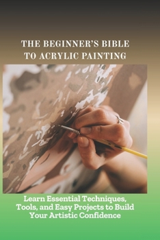 Paperback The Beginner's Bible to Acrylic Painting: Learn Essential Techniques, Tools, and Easy Projects to Build Your Artistic Confidence Book