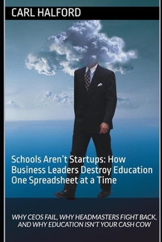 Schools Aren’t Startups: How Business Leaders Destroy Education One Spreadsheet at a Time: Why CEOs Fail, Why Headmasters Fight Back, and Why Education Isn’t Your Cash Cow
