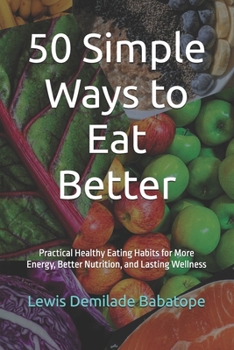 50 Simple Ways to Eat Better: Practical Healthy Eating Habits for More Energy, Better Nutrition, and Lasting Wellness