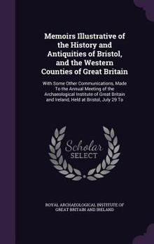 Memoirs Illustrative of the History and Antiquities of Bristol, and the Western Counties of Great Britain: With Some Other Communications, Made To the ... and Ireland, Held at Bristol, July 29 To