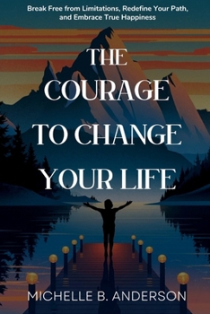The Courage to Change Your Life: Break Free from Limitations, Redefine Your Path, and Embrace True Happiness