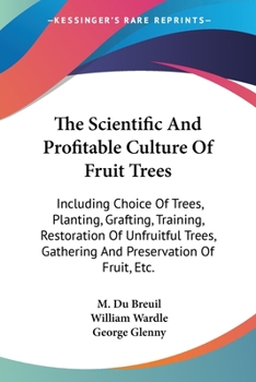The Scientific And Profitable Culture Of Fruit Trees: Including Choice Of Trees, Planting, Grafting, Training, Restoration Of Unfruitful Trees, Gathering And Preservation Of Fruit, Etc.