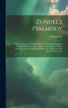 Zundel's Psalmody: a New Collection of Church Music, Consisting of Origianl Psalm and Hymn Tunes, Anthems, and Chants, With a Selection o