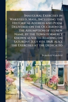 Inaugural exercises in Wakefield, Mass., including the historical address and poem, delivered on the occasion of the assumption of its new name, by ... 1868; also, the exercises at the dedicatio