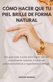 Cómo Hacer Que Tu Piel Brille Naturalmente; Una Guía Paso a Paso para Lograr un Cutis Radiante a Través de Prácticas Holísticas e Ingredientes Nutritivos (Spanish Edition)