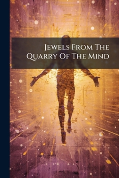 Jewels From The Quarry Of The Mind: Pearls Gathered From The Shores Of Life, Buds And Blossoms That Make Glad The Garden Of The Heart, Chimes That ... Find An Echo In The Chambers Of The Soul...