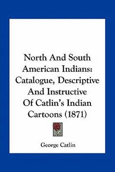 North And South American Indians: Catalogue, Descriptive And Instructive Of Catlin's Indian Cartoons