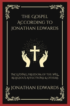 The Gospel According to Jonathan Edwards: Including Freedom of the Will, Religious Affections & others
