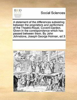 A statement of the differences subsisting between the proprietors and performers of the Theatre-Royal, Covent-Garden. Given in the correspondence ... By John Johnstone, Joseph George Holman, ed 3