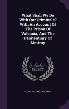 What Shall We Do with Our Criminals? with an Account of the Prison of Valencia, and the Penitentiary of Mettray