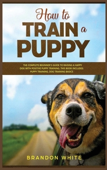 Hardcover How to Train a Puppy: 2 BOOKS. The Complete Beginner's Guide to Raising a Happy Dog with Positive Puppy Training and Dog Training Basics Book