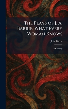 The Plays of J. A. Barrie: What Every Woman Knows: A Comedy