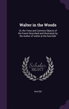 Hardcover Walter in the Woods: Or, the Trees and Common Objects of the Forest Described and Illustrated, by the Author of 'walter at the Sea-Side' Book