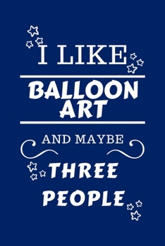 I Like Balloon Art And Maybe Three People: Perfect Balloon Art Gag Gift - Blank Lined Notebook Journal - 100 Pages 6 x 9 Format - Office Humour and Ba