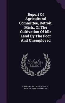 Hardcover Report of Agricultural Committee, Detroit, Mich., of the Cultivation of Idle Land by the Poor and Unemployed Book