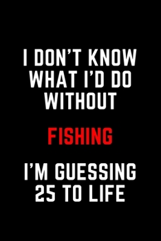I Don't Know What I'd Do Without Fishing I'm Guessing 25 To Life: 6"x9" 120 Pages Journal