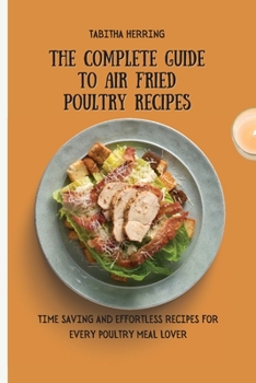 The Complete Guide to Air Fried Poultry Recipes: Time Saving and Effortless Recipes for Every Poultry Meal Lover