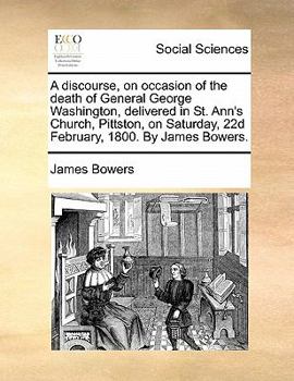 A discourse, on occasion of the death of General George Washington, delivered in St. Ann's Church, Pittston, on Saturday, 22d February, 1800. By James Bowers.