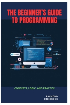 The Beginner’s Guide to Programming: Concepts, Logic, and Practice