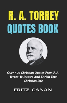 R. A. TORREY QUOTES BOOK: Over 500 Christian Quotes From R.A. Torrey To Inspire And Enrich Your Christian Life