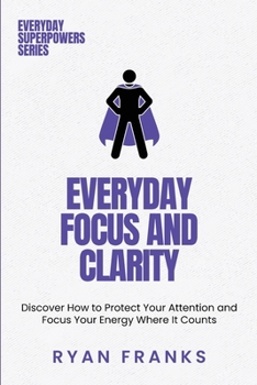 Everyday Focus and Clarity: Discover How to Protect Your Attention and Focus Your Energy Where It Counts