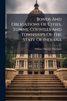 Bonds And Obligations Of Cities, Towns, Counties And Townships Of The State Of Indiana: With Annotations And A List Of Statutes Authorizing The State ... To Execute Notes, Mortgages And Bonds...