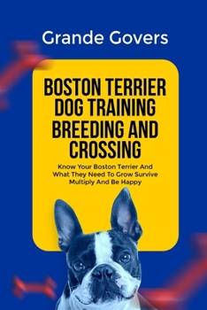 BOSTON TERRIER DOG TRAINING BREEDING AND CROSSING: Know Your Boston Terrier And What They Need To Grow Survive Multiply And Be Happy