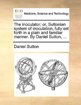 The inoculator; or, Suttonian system of inoculation, fully set forth in a plain and familiar manner. By Daniel Sutton, ...