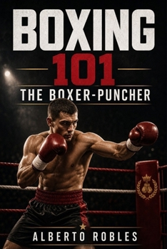 Boxing 101: The Boxer-Puncher: Combine Technical Boxing, Intelligent Pressure, Counterpunching, Combination Work, and Fight-Changing Power