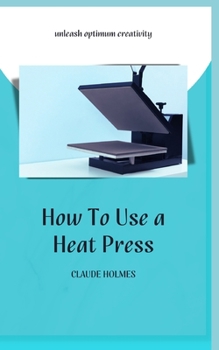 HOW TO USE A HEAT PRESS: A concise custom printing guidebook on how to use and master a heat press machine for beginners; your ultimate guide to perfect prints
