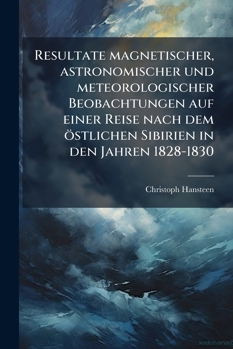 Resultate Magnetischer, Astronomischer Und Meteorologischer Beobachtungen Auf Einer Reise Nach Dem Östlichen Sibirien In Den Jahren 1828-1830: With ... I Christiania...