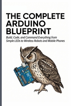 THE COMPLETE ARDUINO BLUEPRINT: Build, Code, and Command Everything from Simple LEDs to Wireless Robots and Mobile Phones