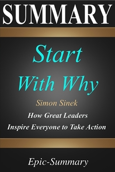 Summary: ''Start with Why'' - How Great Leaders Inspire Everyone to Take Action | A Detailed Summary (Epic Summary)