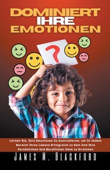 Dominiert ihre Emotionen - Lernen Sie, Ihre Emotionen zu Kontrollieren, um In Jedem Bereich Ihres Lebens Erfolgreich zu Sein Und Ihre Persönlichen Und