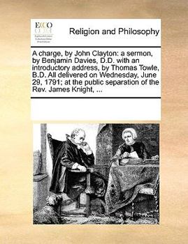 A charge, by John Clayton: a sermon, by Benjamin Davies, D.D. with an introductory address, by Thomas Towle, B.D. All delivered on Wednesday, June 29, ... separation of the Rev. James Knight, ...