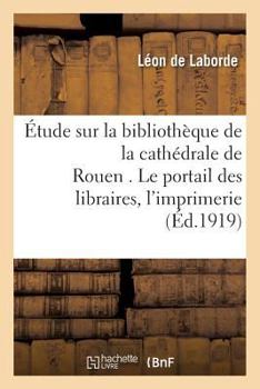 Paperback Étude Sur La Bibliothèque de la Cathédrale de Rouen . Le Portail Des Libraires.: Les Commencements de l'Imprimerie À Rouen. Textes Et Notes Revus [French] Book