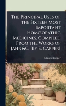The Principal Uses of the Sixteen Most Important HomÅ"opathic Medicines, Compiled From the Works of Jahr &C. [By E. Capper]