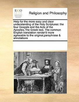Help for the more easy and clear understanding of the Holy Scriptures: the four Gospels and the Acts of the Apostles.The Greek text, The common ... to the original,paraphrase & annotations