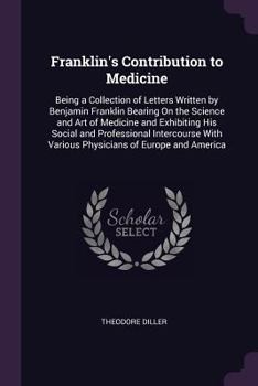 Franklin's Contribution to Medicine: Being a Collection of Letters Written by Benjamin Franklin Bearing On the Science and Art of Medicine and Exhibiting His Social and Professional Intercourse With V