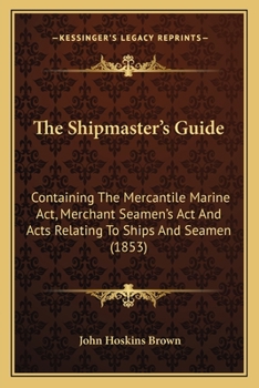 The Shipmaster's Guide: Containing The Mercantile Marine Act, Merchant Seamen's Act And Acts Relating To Ships And Seamen