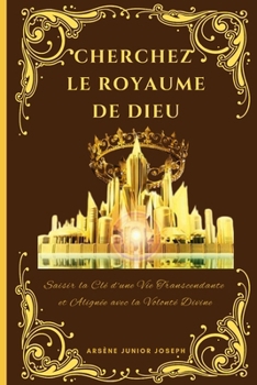 Cherchez Le Royaume de Dieu: Saisir la Clé d'une Vie Transcendante et Alignée avec la Volonté Divine