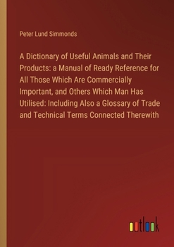 A Dictionary of Useful Animals and Their Products: a Manual of Ready Reference for All Those Which Are Commercially Important, and Others Which Man Ha