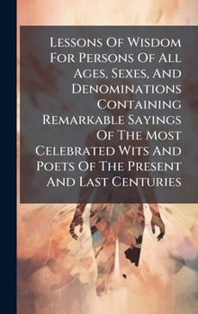 Lessons Of Wisdom For Persons Of All Ages, Sexes, And Denominations Containing Remarkable Sayings Of The Most Celebrated Wits And Poets Of The Present And Last Centuries