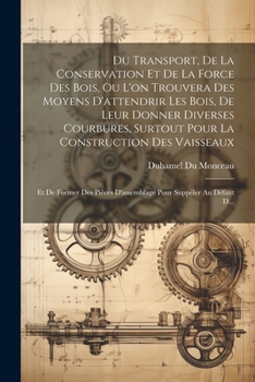 Du Transport, De La Conservation Et De La Force Des Bois, Ou L'on Trouvera Des Moyens D'attendrir Les Bois, De Leur Donner Diverses Courbures, Surtout ... Pour Suppéler Au Défaut D...