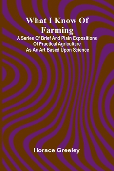 What I Know Of Farming: A Series Of Brief And Plain Expositions Of Practical Agriculture As An Art Based Upon Science