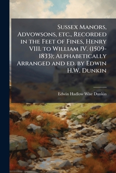 Sussex Manors, Advowsons, Etc., Recorded in the Feet of Fines, Henry VIII. to William IV. (1509-1833); Alphabetically Arranged and Ed. by Edwin H.W. Dunkin